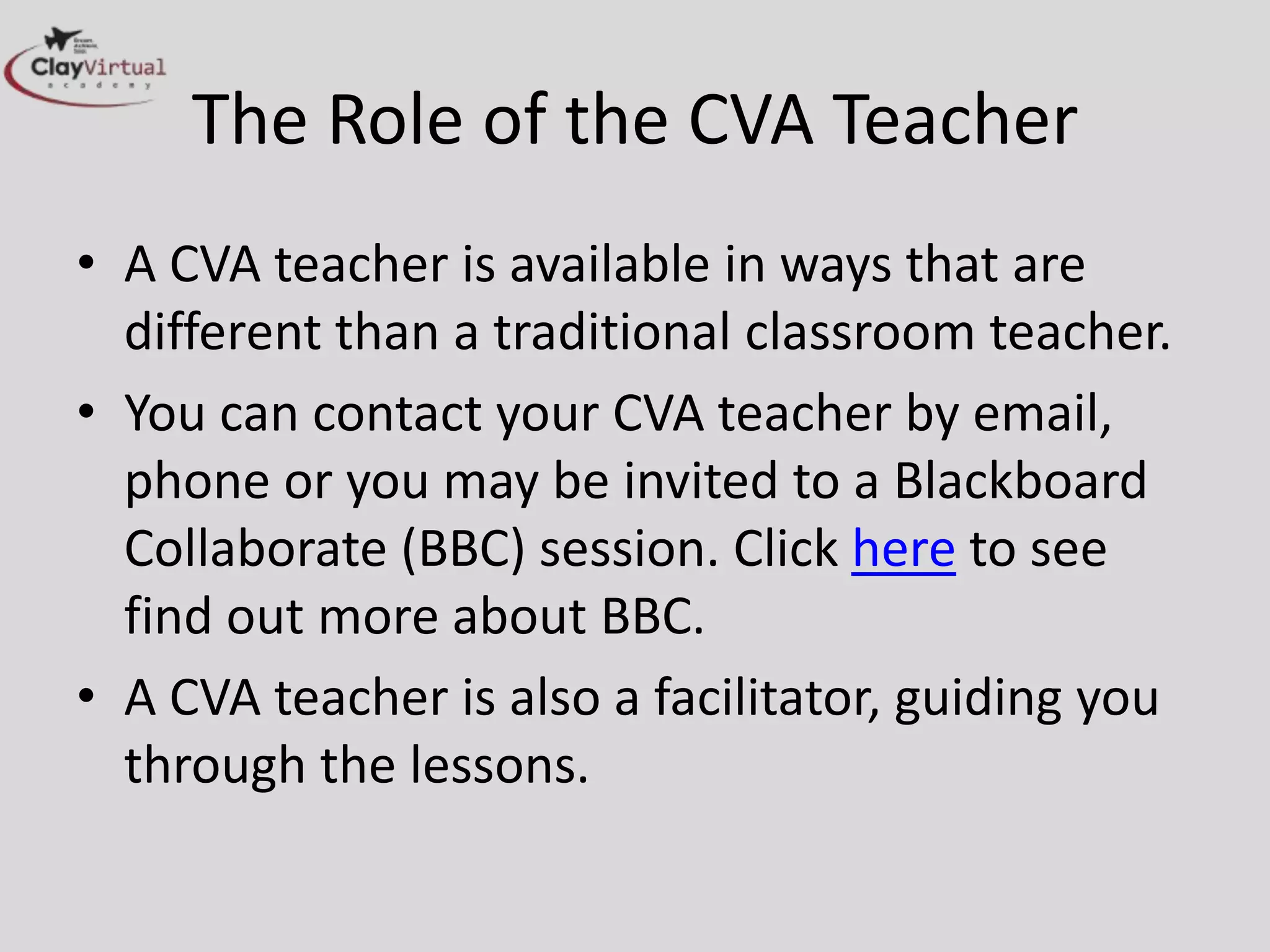 The Role of the CVA Teacher
• A CVA teacher is available in ways that are
  different than a traditional classroom teacher.
• You can contact your CVA teacher by email,
  phone or you may be invited to a Blackboard
  Collaborate (BBC) session. Click here to see
  find out more about BBC.
• A CVA teacher is also a facilitator, guiding you
  through the lessons.
 