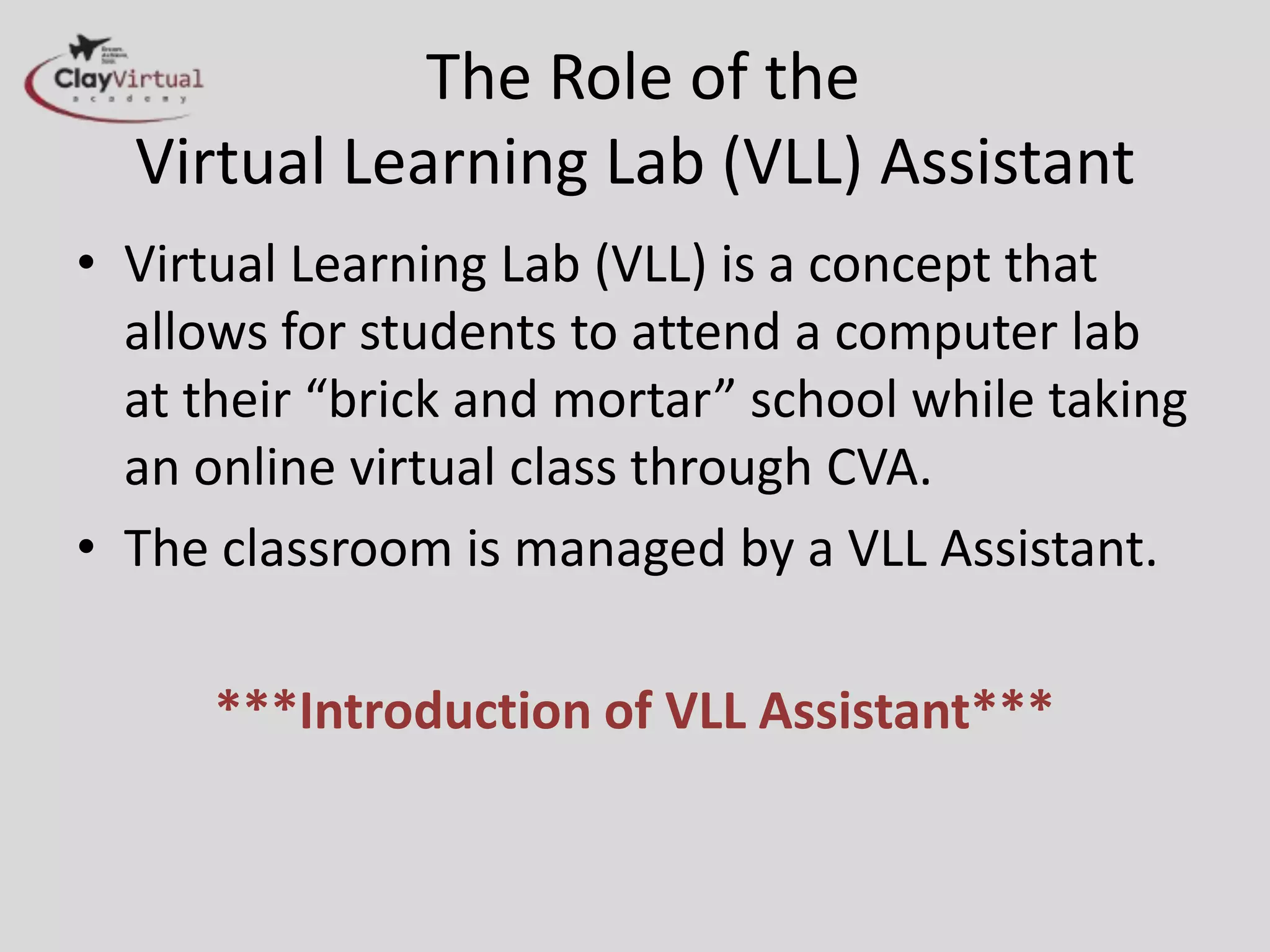 The Role of the
  Virtual Learning Lab (VLL) Assistant
• Virtual Learning Lab (VLL) is a concept that
  allows for students to attend a computer lab
  at their “brick and mortar” school while taking
  an online virtual class through CVA.
• The classroom is managed by a VLL Assistant.

      ***Introduction of VLL Assistant***
 
