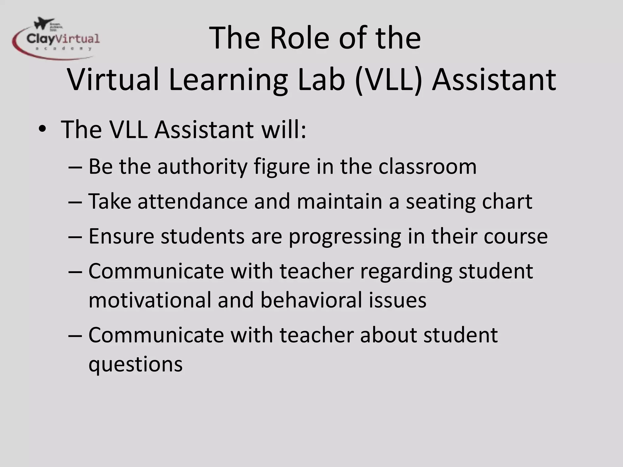 The Role of the
  Virtual Learning Lab (VLL) Assistant
• The VLL Assistant will:
  – Be the authority figure in the classroom
  – Take attendance and maintain a seating chart
  – Ensure students are progressing in their course
  – Communicate with teacher regarding student
    motivational and behavioral issues
  – Communicate with teacher about student
    questions
 