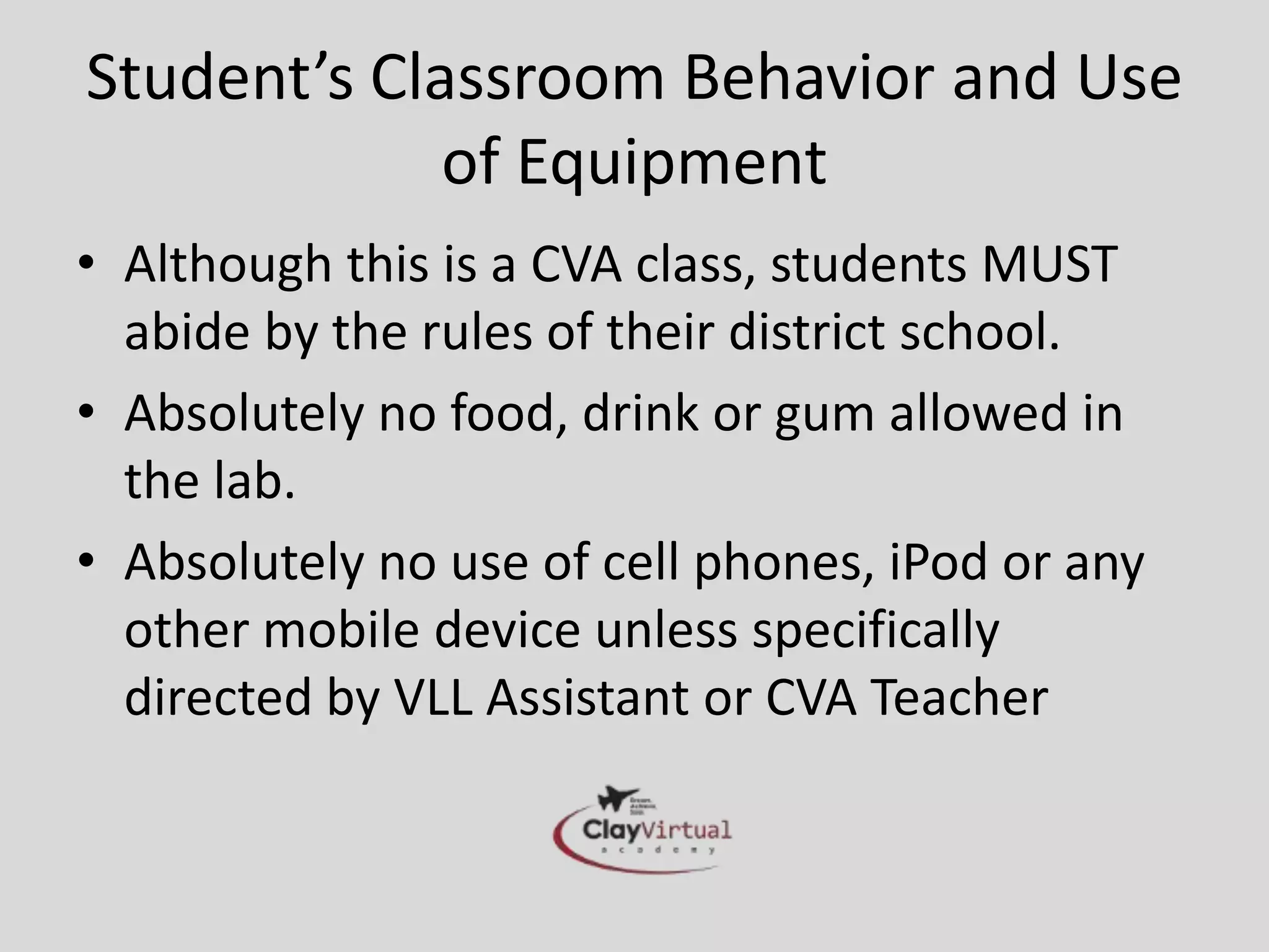 Student’s Classroom Behavior and Use
             of Equipment
• Although this is a CVA class, students MUST
  abide by the rules of their district school.
• Absolutely no food, drink or gum allowed in
  the lab.
• Absolutely no use of cell phones, iPod or any
  other mobile device unless specifically
  directed by VLL Assistant or CVA Teacher
 