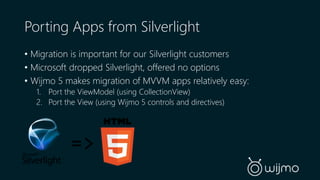 Porting Apps from Silverlight 
• Migration is important for our Silverlight customers 
• Microsoft dropped Silverlight, offered no options 
• Wijmo 5 makes migration of MVVM apps relatively easy: 
1. Port the ViewModel (using CollectionView) 
2. Port the View (using Wijmo 5 controls and directives) 
=> 
 