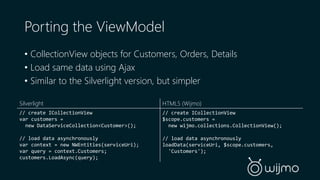 Porting the ViewModel 
• CollectionView objects for Customers, Orders, Details 
• Load same data using Ajax 
• Similar to the Silverlight version, but simpler 
Silverlight 
// create ICollectionView 
var customers = 
new DataServiceCollection<Customer>(); 
// load data asynchronously 
var context = new NWEntities(serviceUri); 
var query = context.Customers; 
customers.LoadAsync(query); 
HTML5 (Wijmo) 
// create ICollectionView 
$scope.customers = 
new wijmo.collections.CollectionView(); 
// load data asynchronously 
loadData(serviceUri, $scope.customers, 
'Customers'); 
 