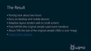 The Result 
• Porting took about two hours 
• Runs on desktop and mobile devices 
• Adaptive layout renders well on small screens 
• Pure MVVM (the original sample used event handlers) 
• About 15% the size of the original sample (160k vs over 1meg) 
• Show HTML5 Version 
 