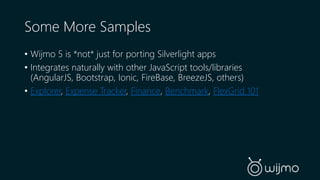 Some More Samples 
• Wijmo 5 is *not* just for porting Silverlight apps 
• Integrates naturally with other JavaScript tools/libraries 
(AngularJS, Bootstrap, Ionic, FireBase, BreezeJS, others) 
• Explorer, Expense Tracker, Finance, Benchmark, FlexGrid 101 
 