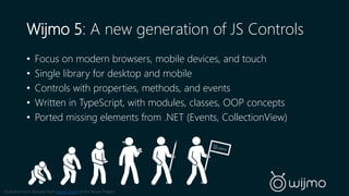 Wijmo 5: A new generation of JS Controls 
• Focus on modern browsers, mobile devices, and touch 
• Single library for desktop and mobile 
• Controls with properties, methods, and events 
• Written in TypeScript, with modules, classes, OOP concepts 
• Ported missing elements from .NET (Events, CollectionView) 
Evolution Icon derived from Jakob Vogel of the Noun Project 
 