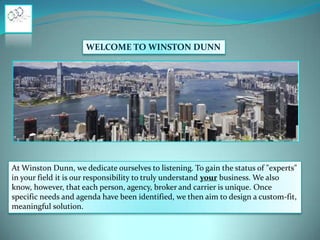WELCOME TO WINSTON DUNN

At Winston Dunn, we dedicate ourselves to listening. To gain the status of "experts"
in your field it is our responsibility to truly understand your business. We also
know, however, that each person, agency, broker and carrier is unique. Once
specific needs and agenda have been identified, we then aim to design a custom-fit,
meaningful solution.

 