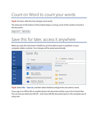 Count on Word to count your words
Try it: Hit return after this line and type some words.
The status bar at the bottom of the window keeps a running count of the number of words in
the document.
Save this for later, access it anywhere
When you save this document in OneDrive, you’ll be able to open it anywhere: on your
computer, tablet, or phone. Your changes will be saved automatically.
Try it: Select File > Save As, and then select OneDrive and give this document a name.
If you sign in to Office 365 on another device, this document will be in your list of recent files.
You can pick up where you left off… even if you left the document open on the computer you’re
using now.
 
