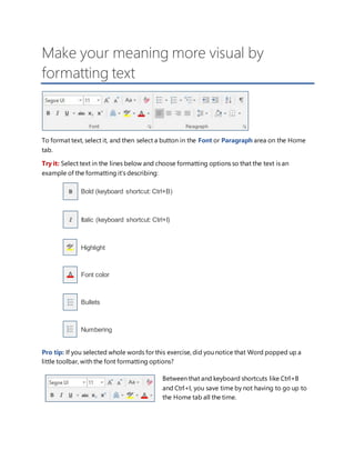 Make your meaning more visual by
formatting text
To format text, select it, and then select a button in the Font or Paragraph area on the Home
tab.
Try it: Select text in the lines below and choose formatting options so that the text is an
example of the formatting it’s describing:
Bold (keyboard shortcut: Ctrl+B)
Italic (keyboard shortcut: Ctrl+I)
Highlight
Font color
Bullets
Numbering
Pro tip: If you selected whole words for this exercise, did you notice that Word popped up a
little toolbar, with the font formatting options?
Between that and keyboard shortcuts like Ctrl+B
and Ctrl+I, you save time by not having to go up to
the Home tab all the time.
 
