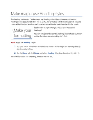 Make magic: use Heading styles
The heading for this part (“Make magic: use Heading styles”) looks the same as the other
headings in this document, but it’s not as useful. It’s formatted with font settings (font, size, and
color), while the other headings are formatted with a Heading style (Heading 1, to be exact).
See the little triangle when you mouse over those other
headings?
You can collapse and expand everything under a heading, like an
outline. But this one’s not working. Let’s fix it.
Try it: Apply the Heading 1 style:
1. Put your cursor somewhere in the heading above (“Make magic: use Heading styles”) –
don’t select anything.
2. On the Home tab, find Styles, and select Heading 1 (keyboard shortcut Ctrl+Alt+1).
Ta-da! Now it looks like a heading, and acts like one too.
 