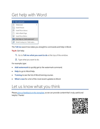 Get help with Word
The Tell me search box takes you straight to commands and Help in Word.
Try it: Get help:
1. Go to Tell me what you want to do at the top of the window.
2. Type what you want to do.
For example, type:
 Add watermark to quickly get to the watermark command.
 Help to go to Word help.
 Training to see the list of Word training courses.
 What’s new for a list of the most recent updates to Word
Let us know what you think
Please give us feedback on this template, so we can provide content that’s truly useful and
helpful. Thanks!
 