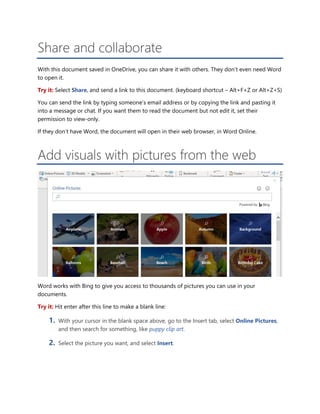 Share and collaborate
With this document saved in OneDrive, you can share it with others. They don’t even need Word
to open it.
Try it: Select Share, and send a link to this document. (keyboard shortcut – Alt+F+Z or Alt+Z+S)
You can send the link by typing someone’s email address or by copying the link and pasting it
into a message or chat. If you want them to read the document but not edit it, set their
permission to view-only.
If they don’t have Word, the document will open in their web browser, in Word Online.
Add visuals with pictures from the web
Word works with Bing to give you access to thousands of pictures you can use in your
documents.
Try it: Hit enter after this line to make a blank line:
1. With your cursor in the blank space above, go to the Insert tab, select Online Pictures,
and then search for something, like puppy clip art.
2. Select the picture you want, and select Insert.
 