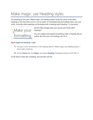 Make magic: use Heading styles
The heading for this part (“Make magic: use Heading styles”) looks the same as the other
headings in this document, but it’s not as useful. It’s formatted with font settings (font, size, and
color), while the other headings are formatted with a Heading style (Heading 1, to be exact).
See the little triangle when you mouse over those other
headings?
You can collapse and expand everything under a heading, like an
outline. But this one’s not working. Let’s fix it.
Try it: Apply the Heading 1 style:
1. Put your cursor somewhere in the heading above (“Make magic: use Heading styles”) –
don’t select anything.
2. On the Home tab, find Styles, and select Heading 1 (keyboard shortcut Ctrl+Alt+1).
Ta-da! Now it looks like a heading, and acts like one too.
 