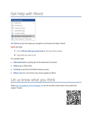 Get help with Word
The Tell me search box takes you straight to commands and Help in Word.
Try it: Get help:
1. Go to Tell me what you want to do at the top of the window.
2. Type what you want to do.
For example, type:
 Add watermark to quickly get to the watermark command.
 Help to go to Word help.
 Training to see the list of Word training courses.
 What’s new for a list of the most recent updates to Word
Let us know what you think
Please give us feedback on this template, so we can provide content that’s truly useful and
helpful. Thanks!
 