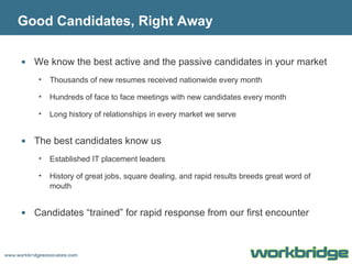 Good Candidates, Right Away We know the best active and the passive candidates in your market Thousands of new resumes received nationwide every month Hundreds of face to face meetings with new candidates every month Long history of relationships in every market we serve The best candidates know us Established IT placement leaders History of great jobs, square dealing, and rapid results breeds great word of mouth Candidates “trained” for rapid response from our first encounter 