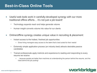 Best-in-Class Online Tools Useful web tools work in carefully-developed synergy with our more traditional offline efforts… it’s not just a job board! Technology expands reach and helps generate volume Human insight converts volume into value for our clients Online/offline synergy creates unique value in recruiting & placement: Instant access to the hottest, freshest job opportunities Gives hiring managers easy access to the talent that’s best suited for their needs! Extremely simple application process (an industry best) attracts desirable passive candidates Trained professionals apply instincts and experience to reading and responding to every resume we receive … because people are better than machines at understanding the person behind the resume, and the need behind the job posting! 