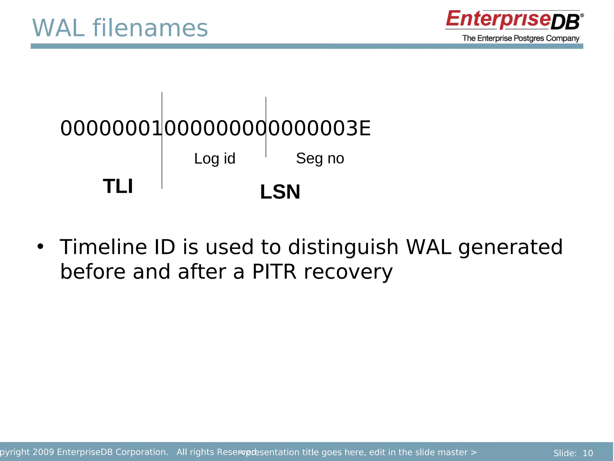 WAL filenames



              00000001000000000000003E
                                             Log id                 Seg no
                        TLI                                 LSN

        • Timeline ID is used to distinguish WAL generated
          before and after a PITR recovery




pyright 2009 EnterpriseDB Corporation. All rights Reserved.
                                                      <presentation title goes here, edit in the slide master >   Slide: 10
 