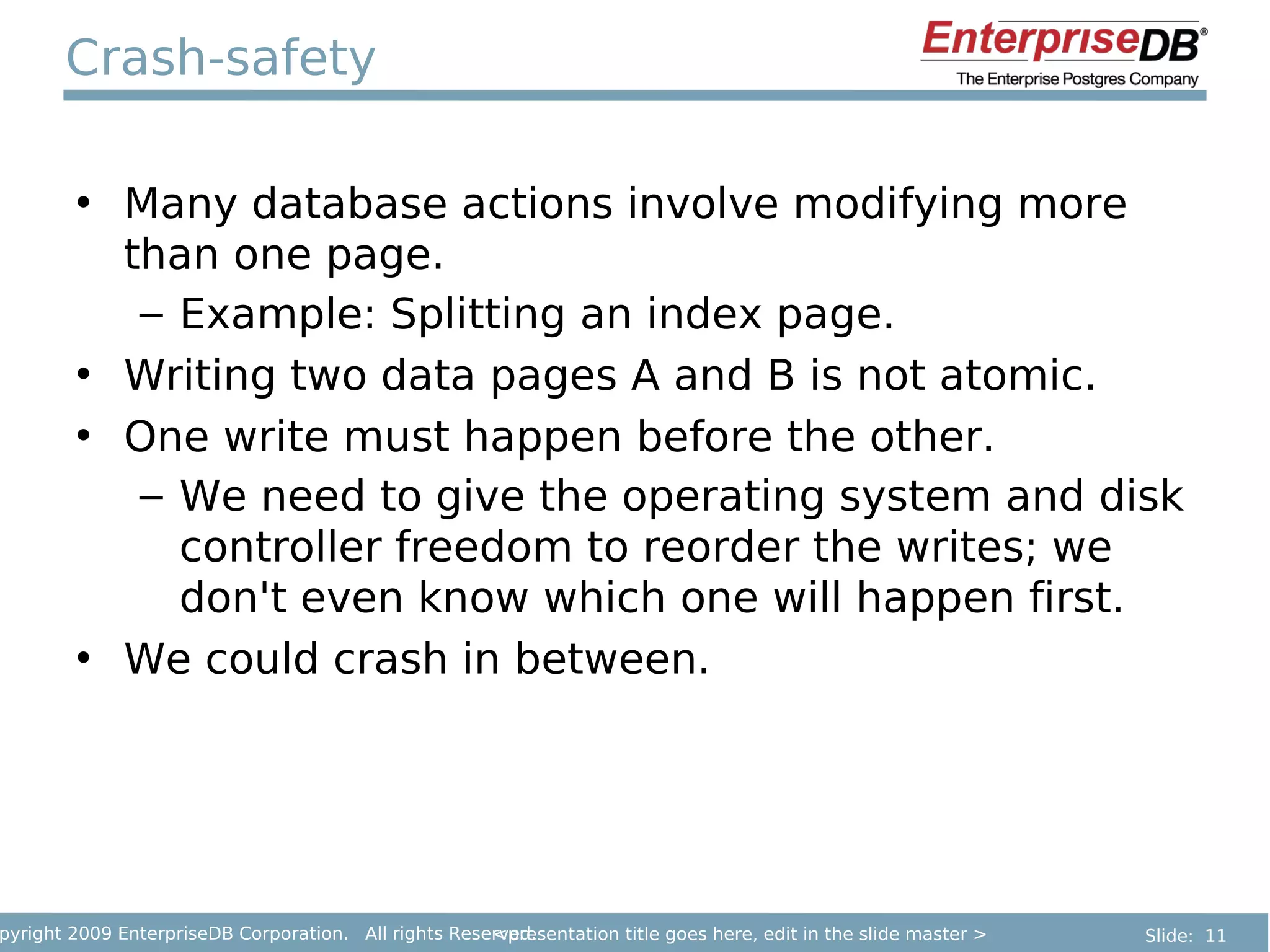 Crash-safety

        • Many database actions involve modifying more
          than one page.
           – Example: Splitting an index page.
        • Writing two data pages A and B is not atomic.
        • One write must happen before the other.
           – We need to give the operating system and disk
             controller freedom to reorder the writes; we
             don't even know which one will happen first.
        • We could crash in between.




pyright 2009 EnterpriseDB Corporation. All rights Reserved.
                                                      <presentation title goes here, edit in the slide master >   Slide: 11
 