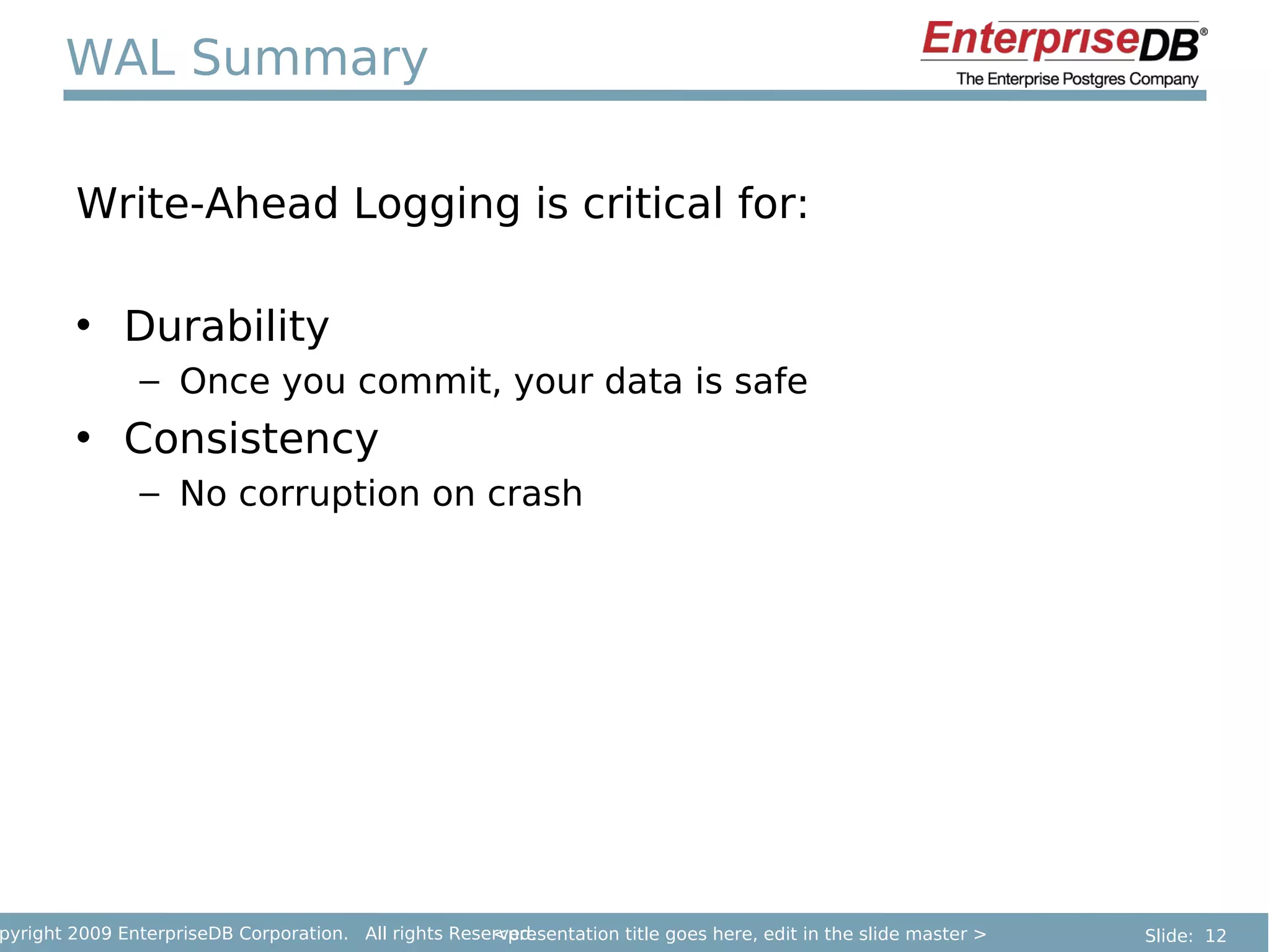 WAL Summary

        Write-Ahead Logging is critical for:

        • Durability
               – Once you commit, your data is safe
        • Consistency
               – No corruption on crash




pyright 2009 EnterpriseDB Corporation. All rights Reserved.
                                                      <presentation title goes here, edit in the slide master >   Slide: 12
 