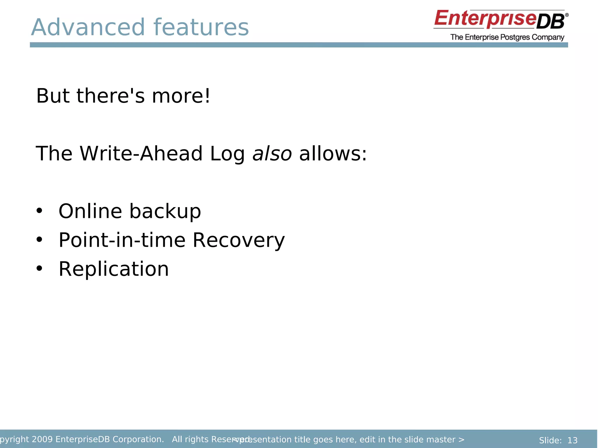 Advanced features

        But there's more!

        The Write-Ahead Log also allows:

        • Online backup
        • Point-in-time Recovery
        • Replication




pyright 2009 EnterpriseDB Corporation. All rights Reserved.
                                                      <presentation title goes here, edit in the slide master >   Slide: 13
 