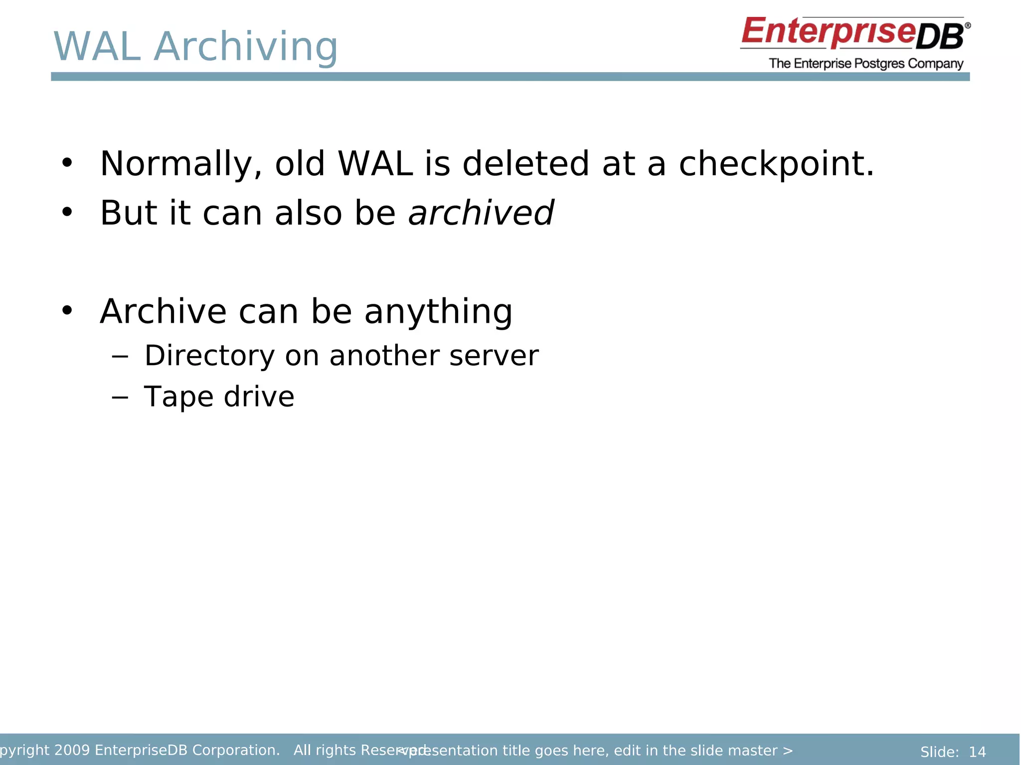 WAL Archiving

        • Normally, old WAL is deleted at a checkpoint.
        • But it can also be archived

        • Archive can be anything
               – Directory on another server
               – Tape drive




pyright 2009 EnterpriseDB Corporation. All rights Reserved.
                                                      <presentation title goes here, edit in the slide master >   Slide: 14
 