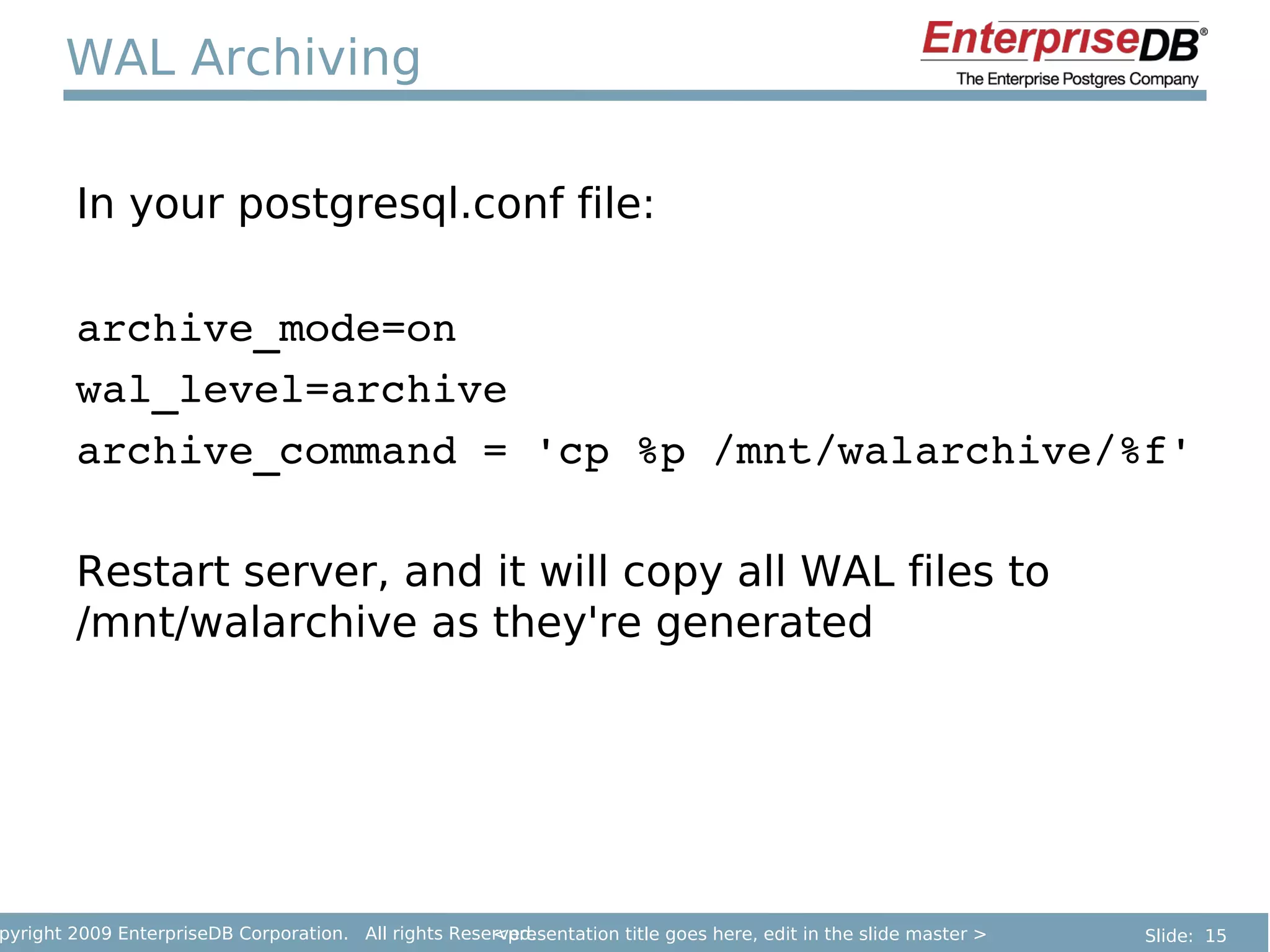 WAL Archiving

        In your postgresql.conf file:

        archive_mode=on
        wal_level=archive
        archive_command = 'cp %p /mnt/walarchive/%f'

        Restart server, and it will copy all WAL files to
        /mnt/walarchive as they're generated




pyright 2009 EnterpriseDB Corporation. All rights Reserved.
                                                      <presentation title goes here, edit in the slide master >   Slide: 15
 