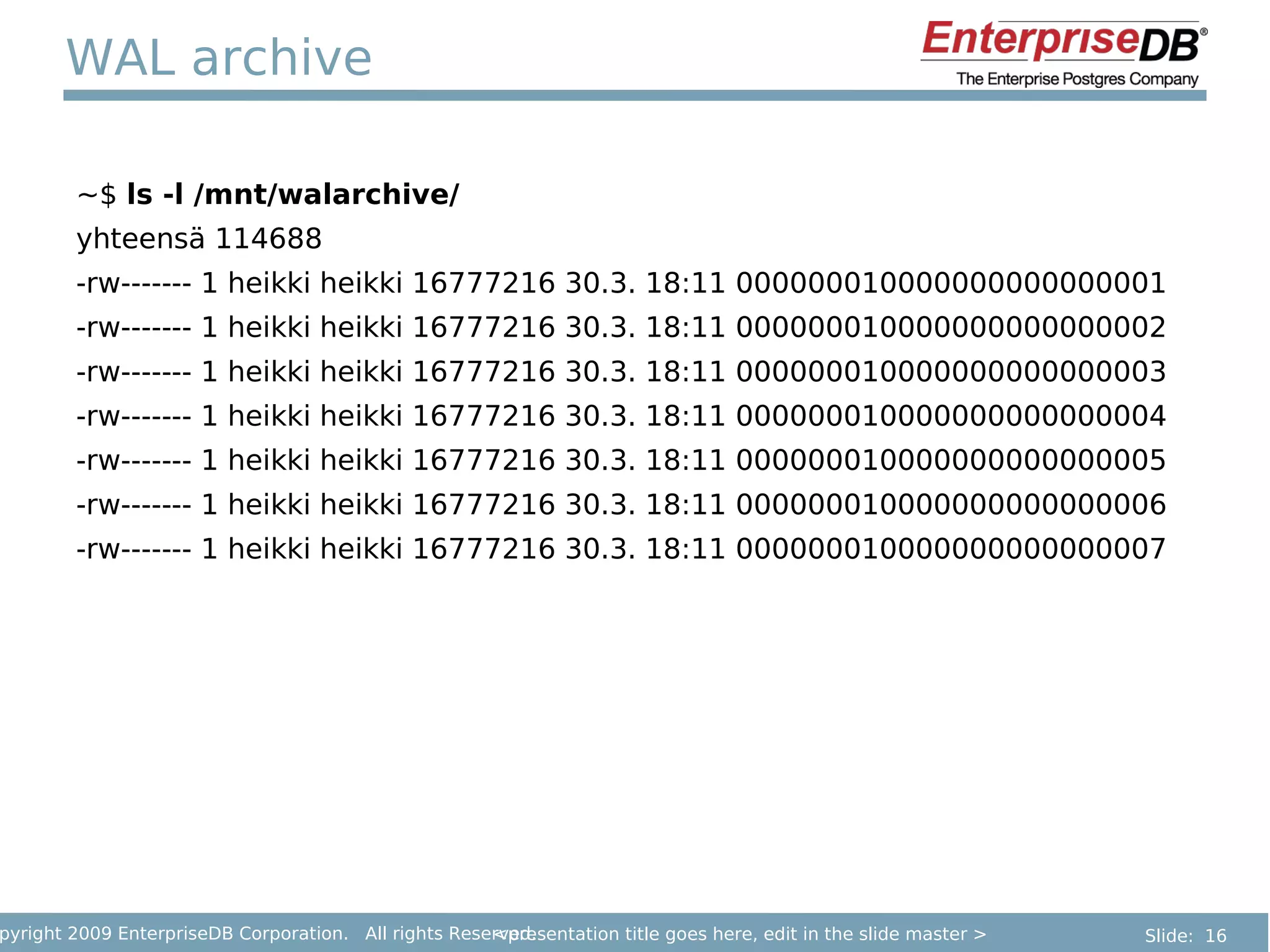 WAL archive

        ~$ ls -l /mnt/walarchive/
        yhteensä 114688
        -rw------- 1 heikki heikki 16777216 30.3. 18:11 000000010000000000000001
        -rw------- 1 heikki heikki 16777216 30.3. 18:11 000000010000000000000002
        -rw------- 1 heikki heikki 16777216 30.3. 18:11 000000010000000000000003
        -rw------- 1 heikki heikki 16777216 30.3. 18:11 000000010000000000000004
        -rw------- 1 heikki heikki 16777216 30.3. 18:11 000000010000000000000005
        -rw------- 1 heikki heikki 16777216 30.3. 18:11 000000010000000000000006
        -rw------- 1 heikki heikki 16777216 30.3. 18:11 000000010000000000000007




pyright 2009 EnterpriseDB Corporation. All rights Reserved.
                                                      <presentation title goes here, edit in the slide master >   Slide: 16
 