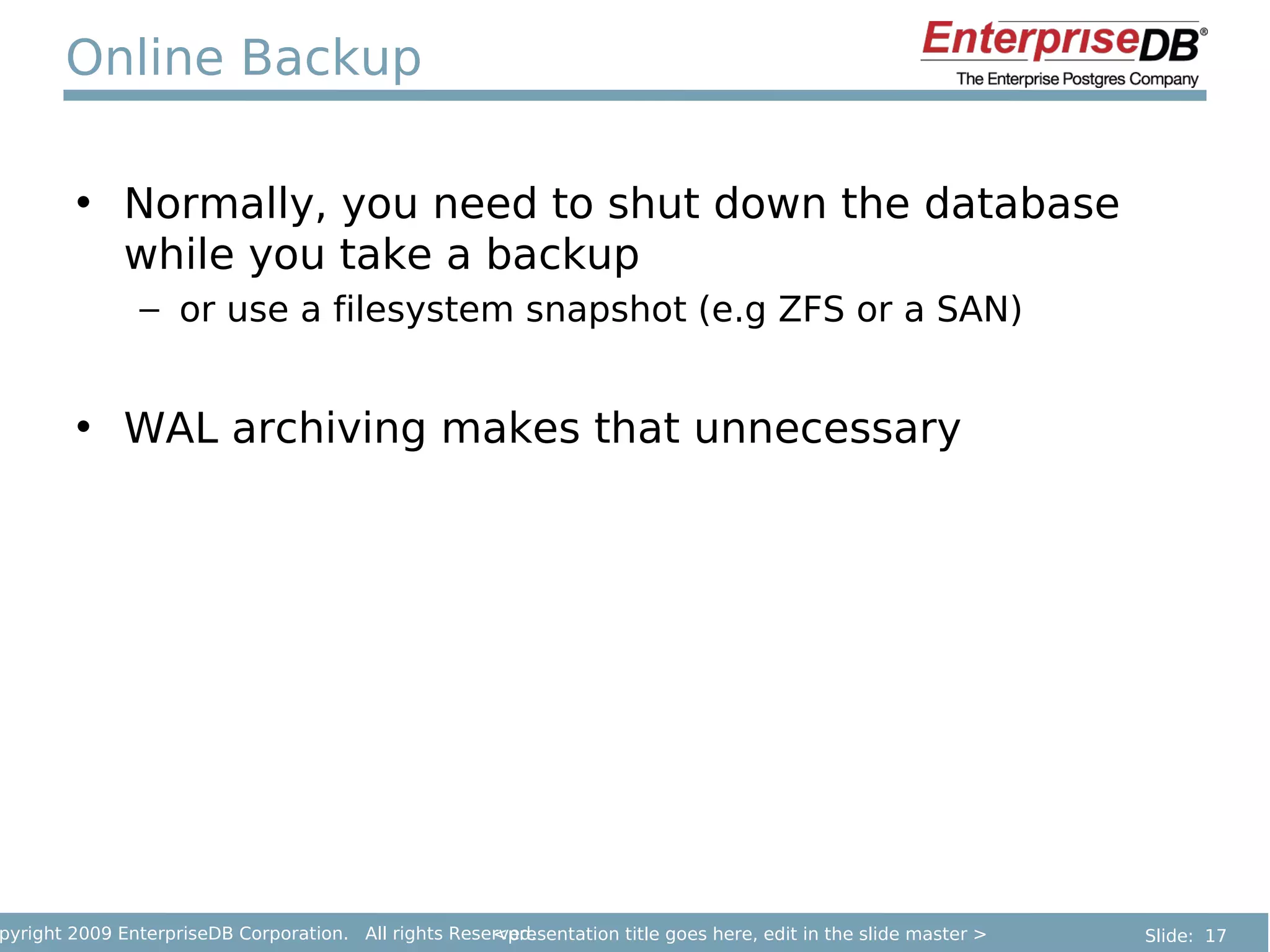 Online Backup

        • Normally, you need to shut down the database
          while you take a backup
               – or use a filesystem snapshot (e.g ZFS or a SAN)


        • WAL archiving makes that unnecessary




pyright 2009 EnterpriseDB Corporation. All rights Reserved.
                                                      <presentation title goes here, edit in the slide master >   Slide: 17
 