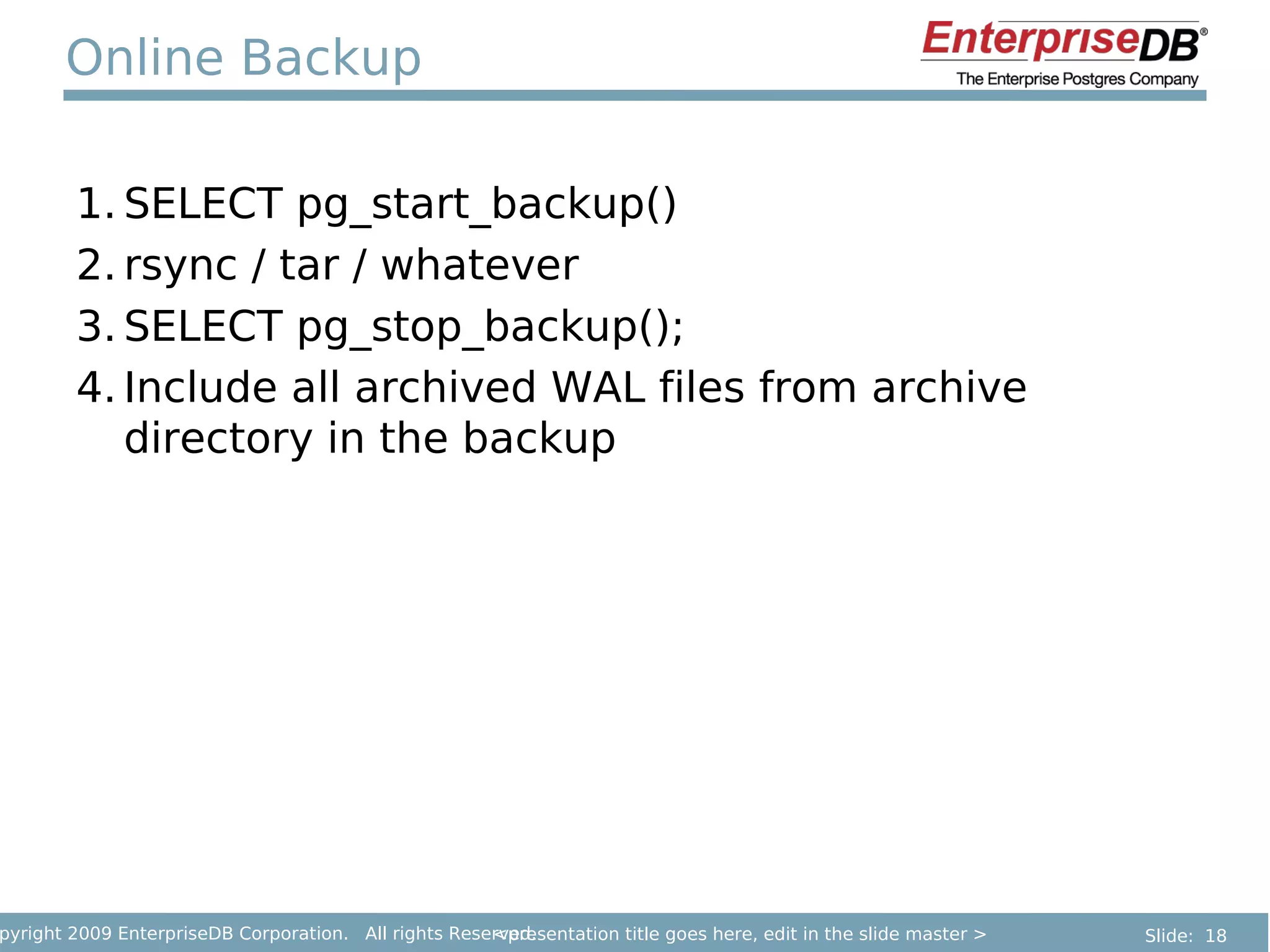Online Backup

        1. SELECT pg_start_backup()
        2. rsync / tar / whatever
        3. SELECT pg_stop_backup();
        4. Include all archived WAL files from archive
           directory in the backup




pyright 2009 EnterpriseDB Corporation. All rights Reserved.
                                                      <presentation title goes here, edit in the slide master >   Slide: 18
 