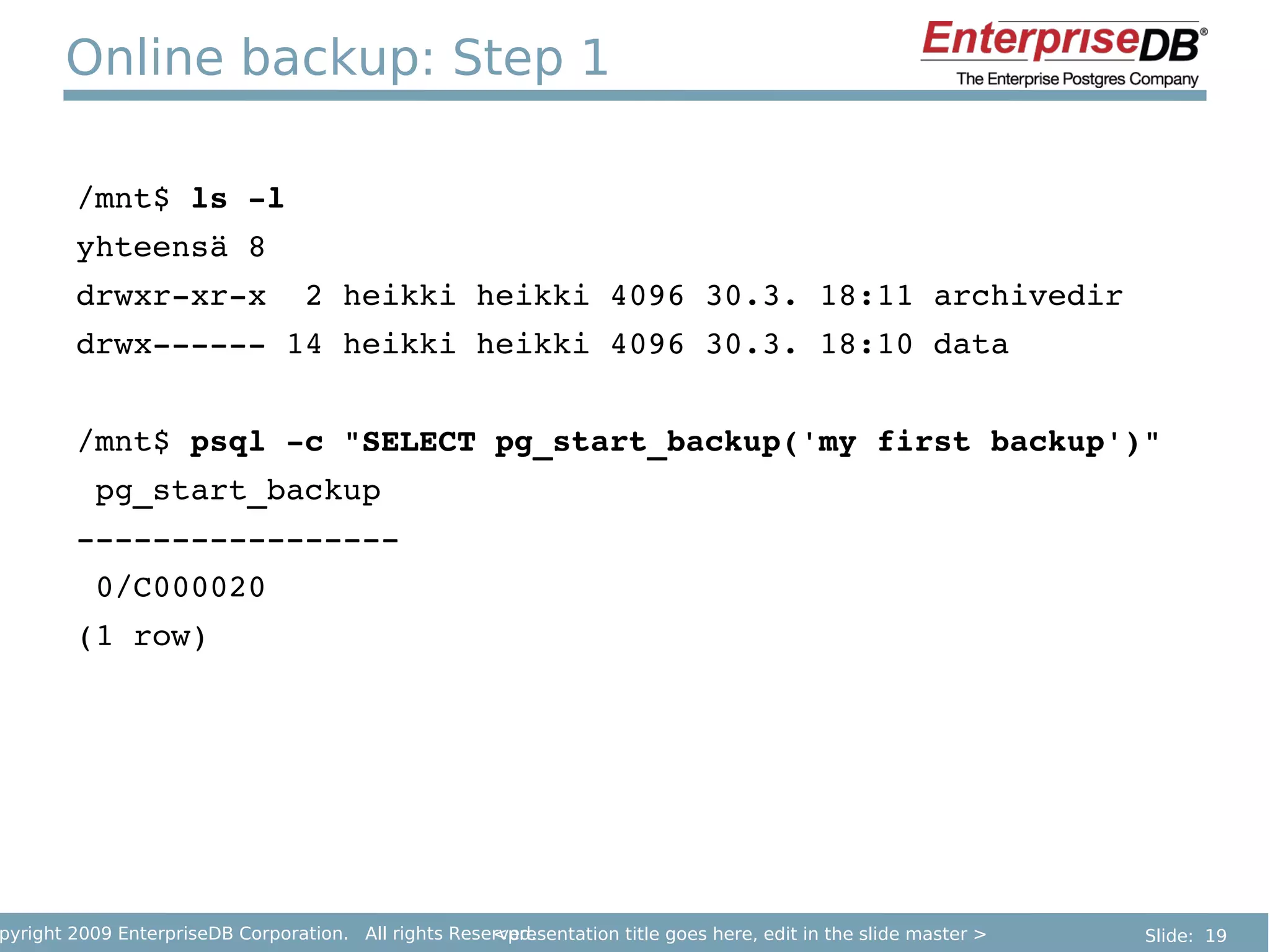 Online backup: Step 1

        /mnt$ ls ­l
        yhteensä 8
        drwxr­xr­x  2 heikki heikki 4096 30.3. 18:11 archivedir
        drwx­­­­­­ 14 heikki heikki 4096 30.3. 18:10 data


        /mnt$ psql ­c "SELECT pg_start_backup('my first backup')"
         pg_start_backup 
        ­­­­­­­­­­­­­­­­­
         0/C000020
        (1 row)




pyright 2009 EnterpriseDB Corporation. All rights Reserved.
                                                      <presentation title goes here, edit in the slide master >   Slide: 19
 