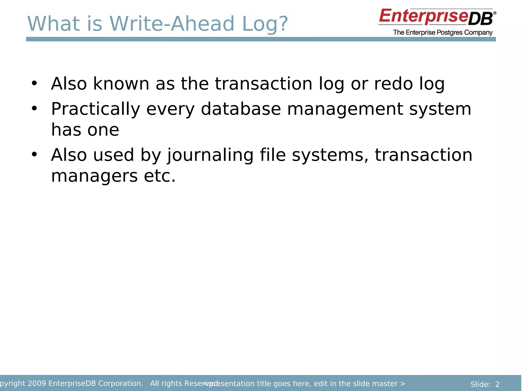 What is Write-Ahead Log?

        • Also known as the transaction log or redo log
        • Practically every database management system
          has one
        • Also used by journaling file systems, transaction
          managers etc.




pyright 2009 EnterpriseDB Corporation. All rights Reserved.
                                                      <presentation title goes here, edit in the slide master >   Slide: 2
 