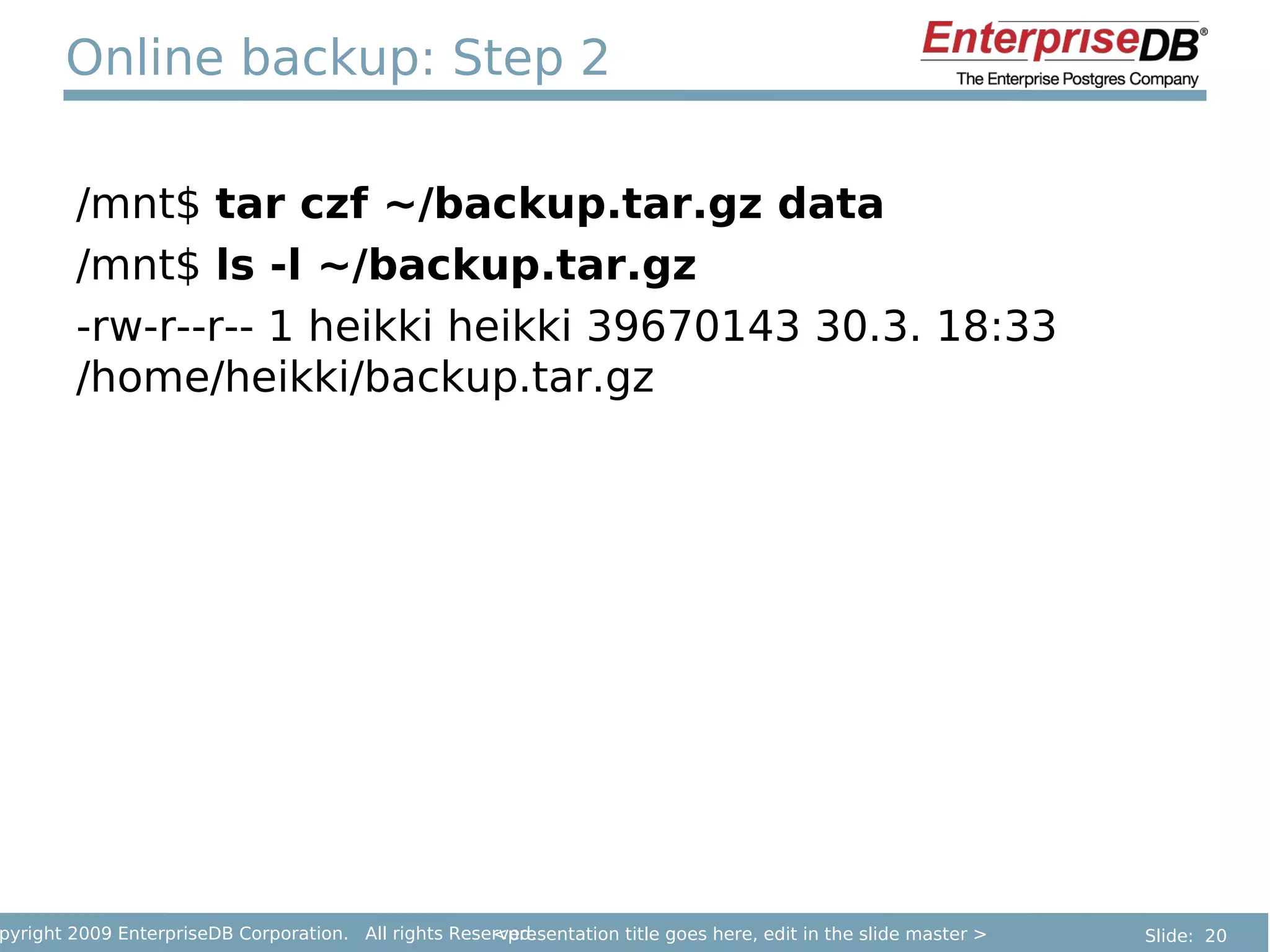 Online backup: Step 2

        /mnt$ tar czf ~/backup.tar.gz data
        /mnt$ ls -l ~/backup.tar.gz
        -rw-r--r-- 1 heikki heikki 39670143 30.3. 18:33
        /home/heikki/backup.tar.gz




pyright 2009 EnterpriseDB Corporation. All rights Reserved.
                                                      <presentation title goes here, edit in the slide master >   Slide: 20
 
