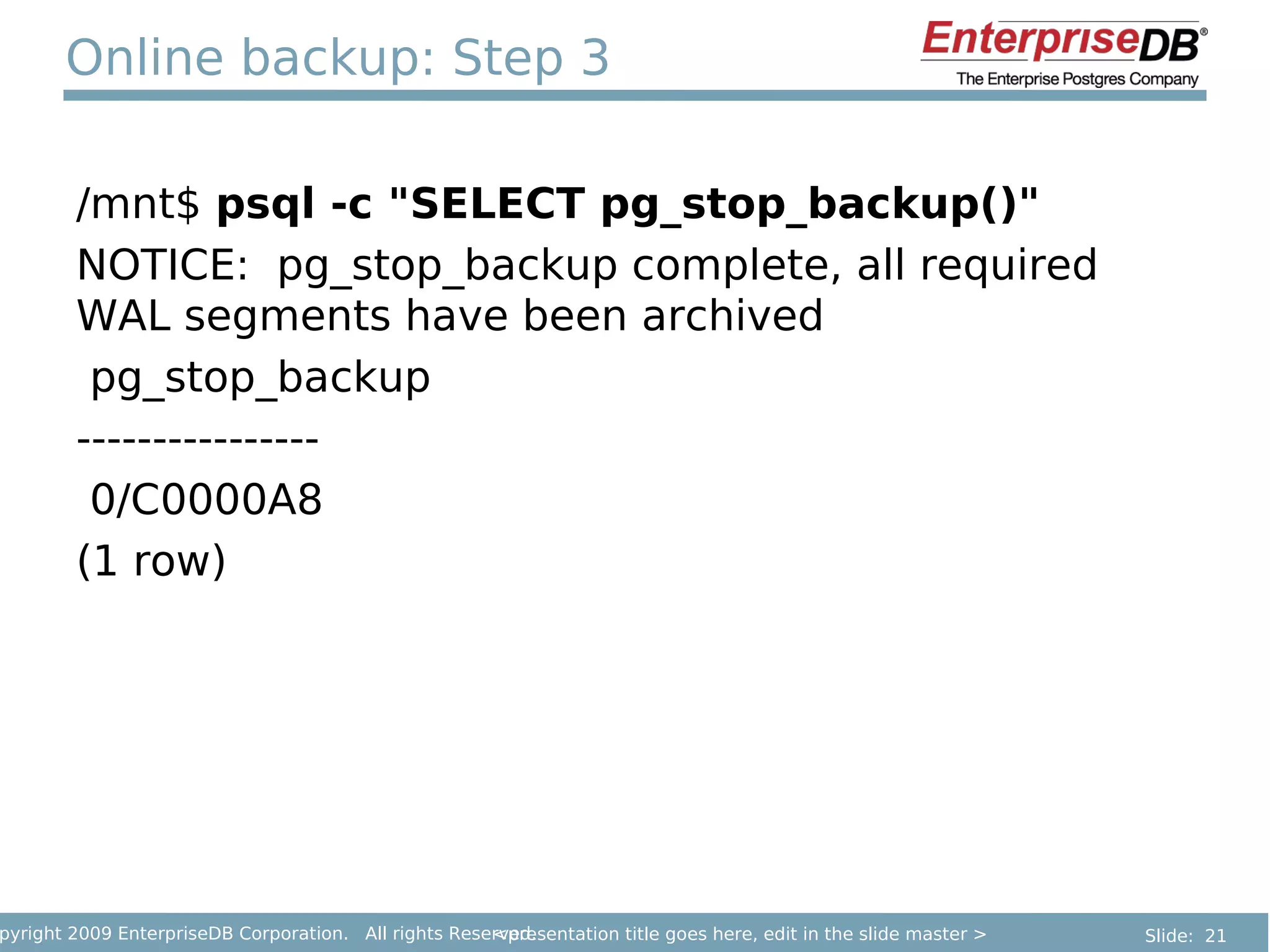 Online backup: Step 3

        /mnt$ psql -c "SELECT pg_stop_backup()"
        NOTICE: pg_stop_backup complete, all required
        WAL segments have been archived
         pg_stop_backup
        ----------------
         0/C0000A8
        (1 row)




pyright 2009 EnterpriseDB Corporation. All rights Reserved.
                                                      <presentation title goes here, edit in the slide master >   Slide: 21
 