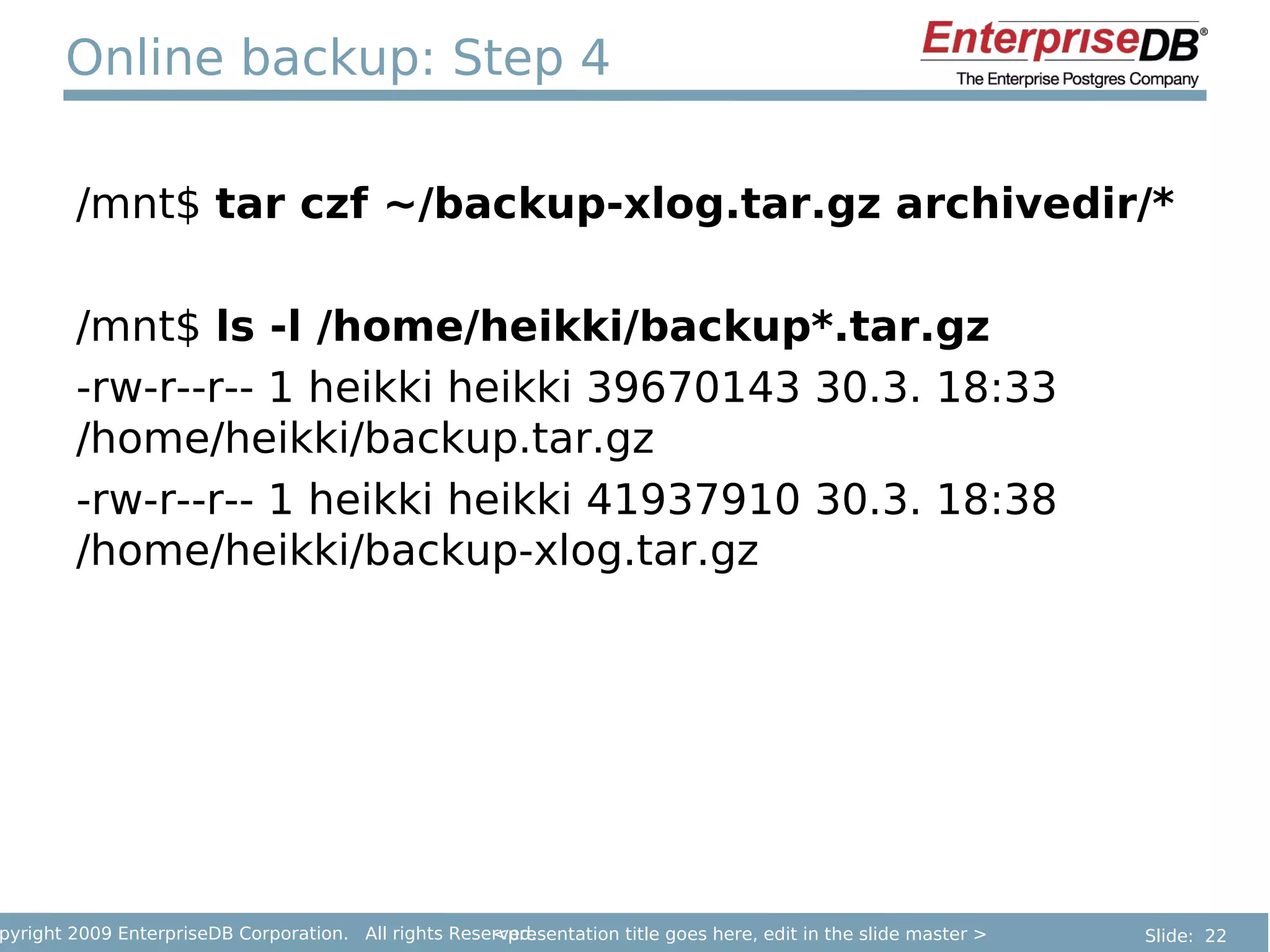 Online backup: Step 4

        /mnt$ tar czf ~/backup-xlog.tar.gz archivedir/*

        /mnt$ ls -l /home/heikki/backup*.tar.gz
        -rw-r--r-- 1 heikki heikki 39670143 30.3. 18:33
        /home/heikki/backup.tar.gz
        -rw-r--r-- 1 heikki heikki 41937910 30.3. 18:38
        /home/heikki/backup-xlog.tar.gz




pyright 2009 EnterpriseDB Corporation. All rights Reserved.
                                                      <presentation title goes here, edit in the slide master >   Slide: 22
 