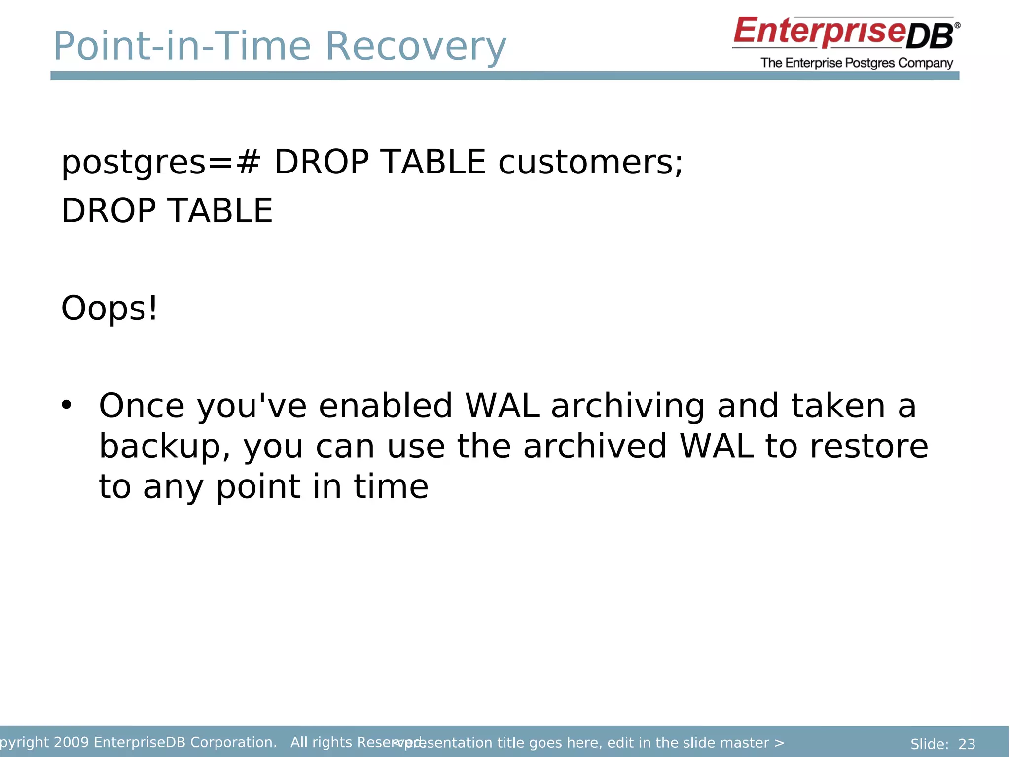 Point-in-Time Recovery

        postgres=# DROP TABLE customers;
        DROP TABLE

        Oops!

        • Once you've enabled WAL archiving and taken a
          backup, you can use the archived WAL to restore
          to any point in time




pyright 2009 EnterpriseDB Corporation. All rights Reserved.
                                                      <presentation title goes here, edit in the slide master >   Slide: 23
 