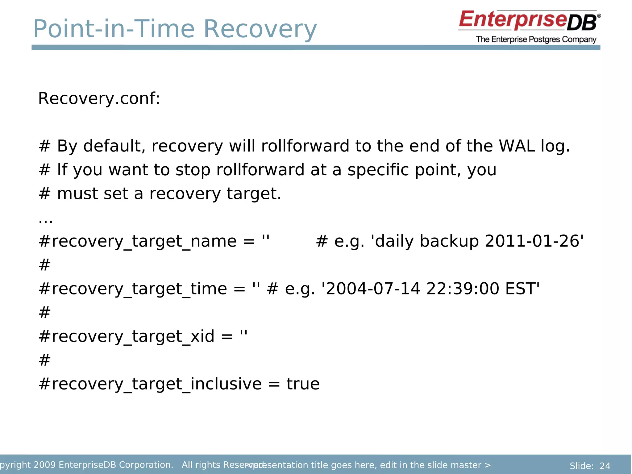 Point-in-Time Recovery

        Recovery.conf:

        # By default, recovery will rollforward to the end of the WAL log.
        # If you want to stop rollforward at a specific point, you
        # must set a recovery target.
        ...
        #recovery_target_name = ''         # e.g. 'daily backup 2011-01-26'
        #
        #recovery_target_time = '' # e.g. '2004-07-14 22:39:00 EST'
        #
        #recovery_target_xid = ''
        #
        #recovery_target_inclusive = true



pyright 2009 EnterpriseDB Corporation. All rights Reserved.
                                                      <presentation title goes here, edit in the slide master >   Slide: 24
 