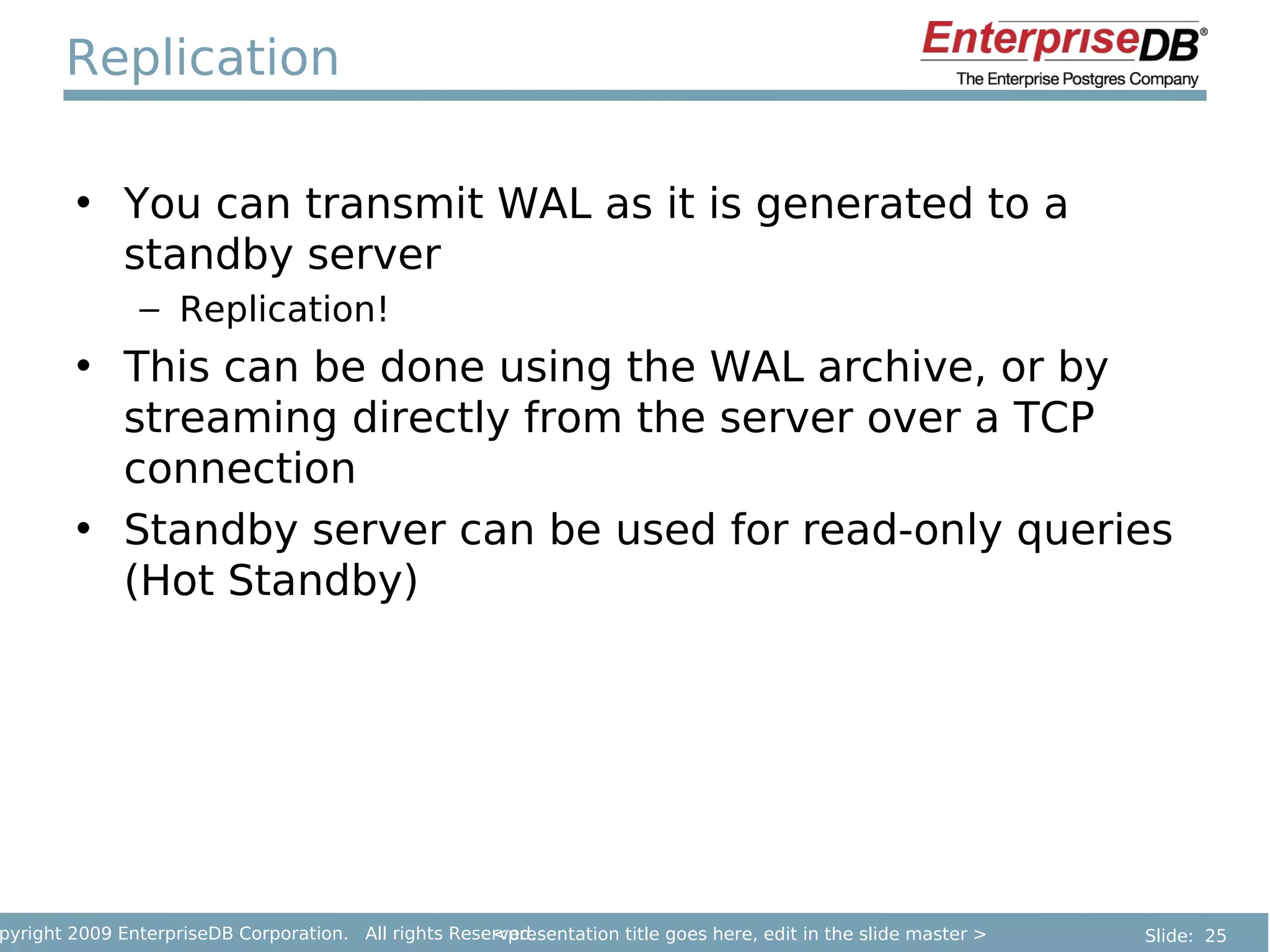 Replication

        • You can transmit WAL as it is generated to a
          standby server
               – Replication!
        • This can be done using the WAL archive, or by
          streaming directly from the server over a TCP
          connection
        • Standby server can be used for read-only queries
          (Hot Standby)




pyright 2009 EnterpriseDB Corporation. All rights Reserved.
                                                      <presentation title goes here, edit in the slide master >   Slide: 25
 