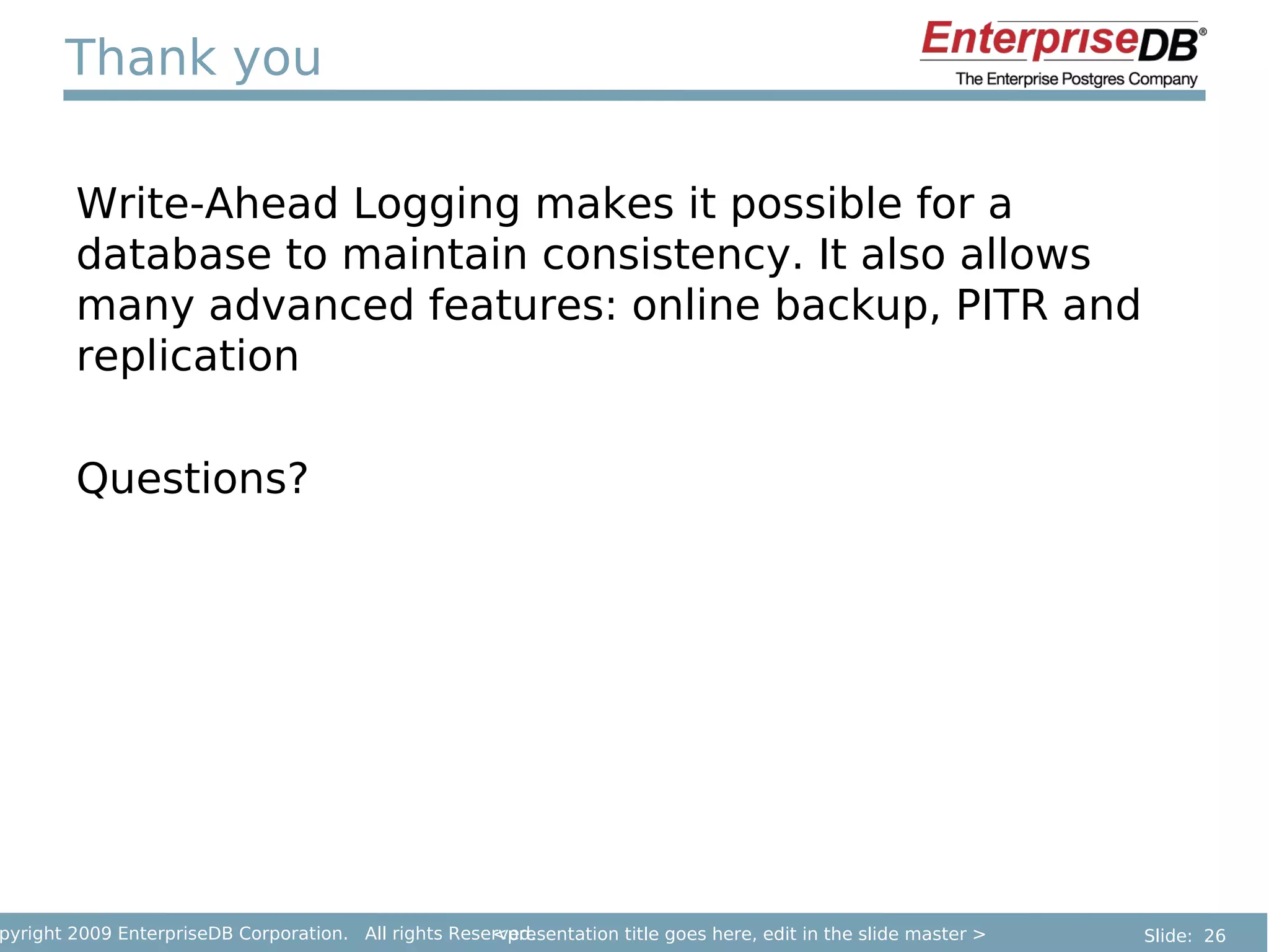 Thank you

        Write-Ahead Logging makes it possible for a
        database to maintain consistency. It also allows
        many advanced features: online backup, PITR and
        replication

        Questions?




pyright 2009 EnterpriseDB Corporation. All rights Reserved.
                                                      <presentation title goes here, edit in the slide master >   Slide: 26
 