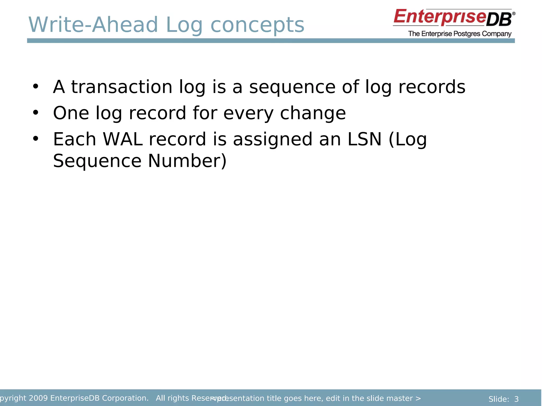 Write-Ahead Log concepts

        • A transaction log is a sequence of log records
        • One log record for every change
        • Each WAL record is assigned an LSN (Log
          Sequence Number)




pyright 2009 EnterpriseDB Corporation. All rights Reserved.
                                                      <presentation title goes here, edit in the slide master >   Slide: 3
 
