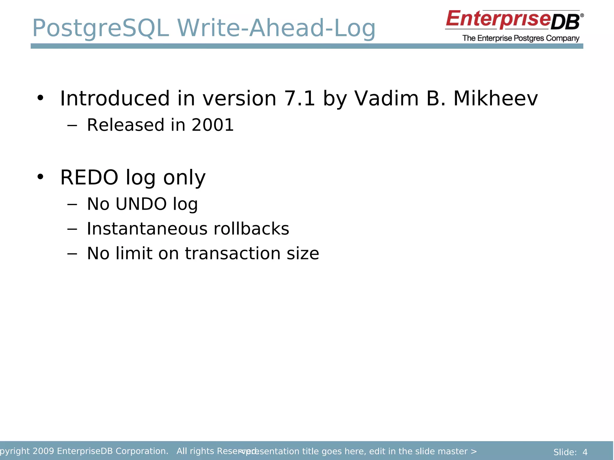 PostgreSQL Write-Ahead-Log

        • Introduced in version 7.1 by Vadim B. Mikheev
               – Released in 2001


        • REDO log only
               – No UNDO log
               – Instantaneous rollbacks
               – No limit on transaction size




pyright 2009 EnterpriseDB Corporation. All rights Reserved.
                                                      <presentation title goes here, edit in the slide master >   Slide: 4
 
