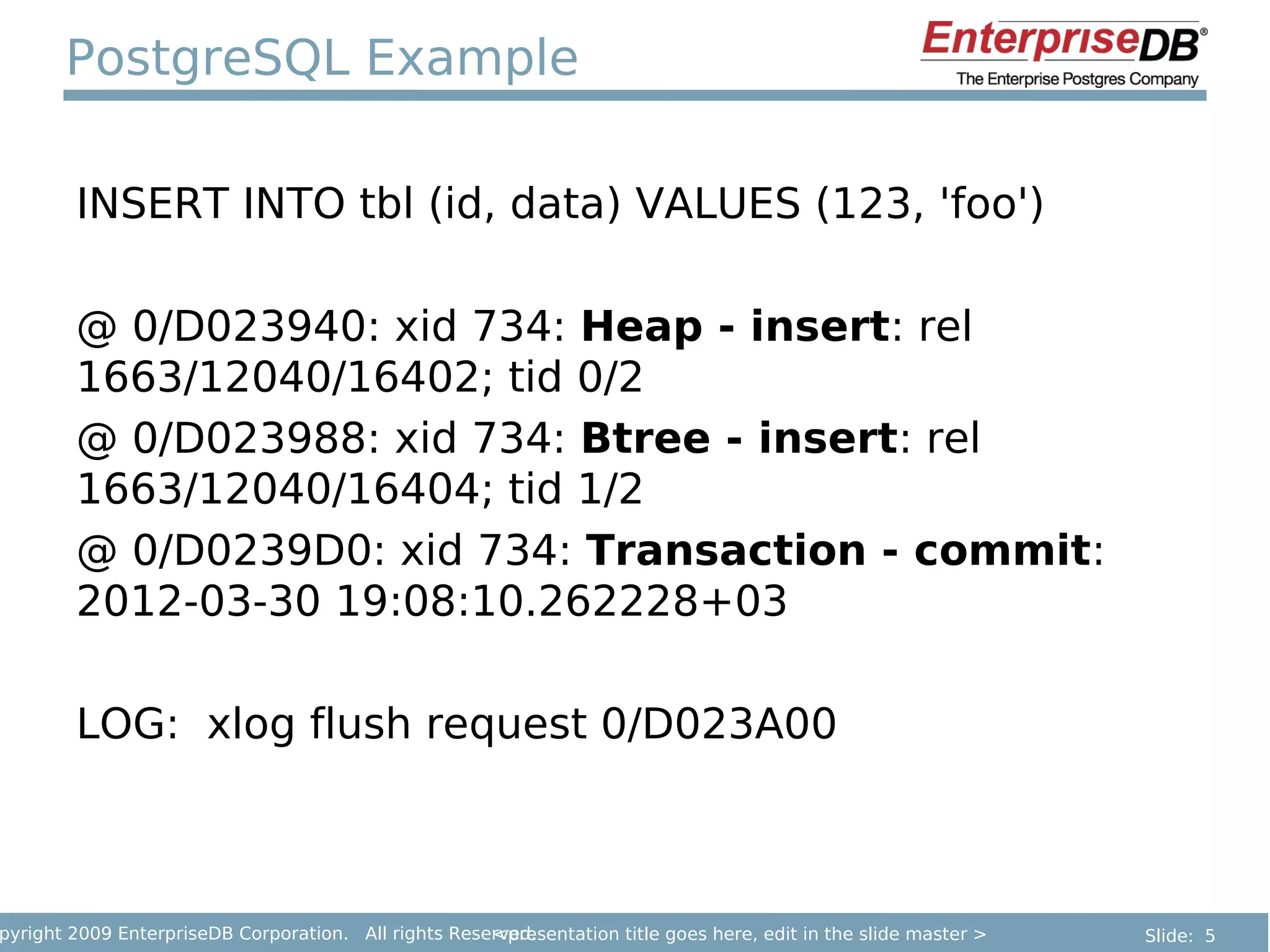 PostgreSQL Example

        INSERT INTO tbl (id, data) VALUES (123, 'foo')

        @ 0/D023940: xid 734: Heap - insert: rel
        1663/12040/16402; tid 0/2
        @ 0/D023988: xid 734: Btree - insert: rel
        1663/12040/16404; tid 1/2
        @ 0/D0239D0: xid 734: Transaction - commit:
        2012-03-30 19:08:10.262228+03

        LOG: xlog flush request 0/D023A00



pyright 2009 EnterpriseDB Corporation. All rights Reserved.
                                                      <presentation title goes here, edit in the slide master >   Slide: 5
 