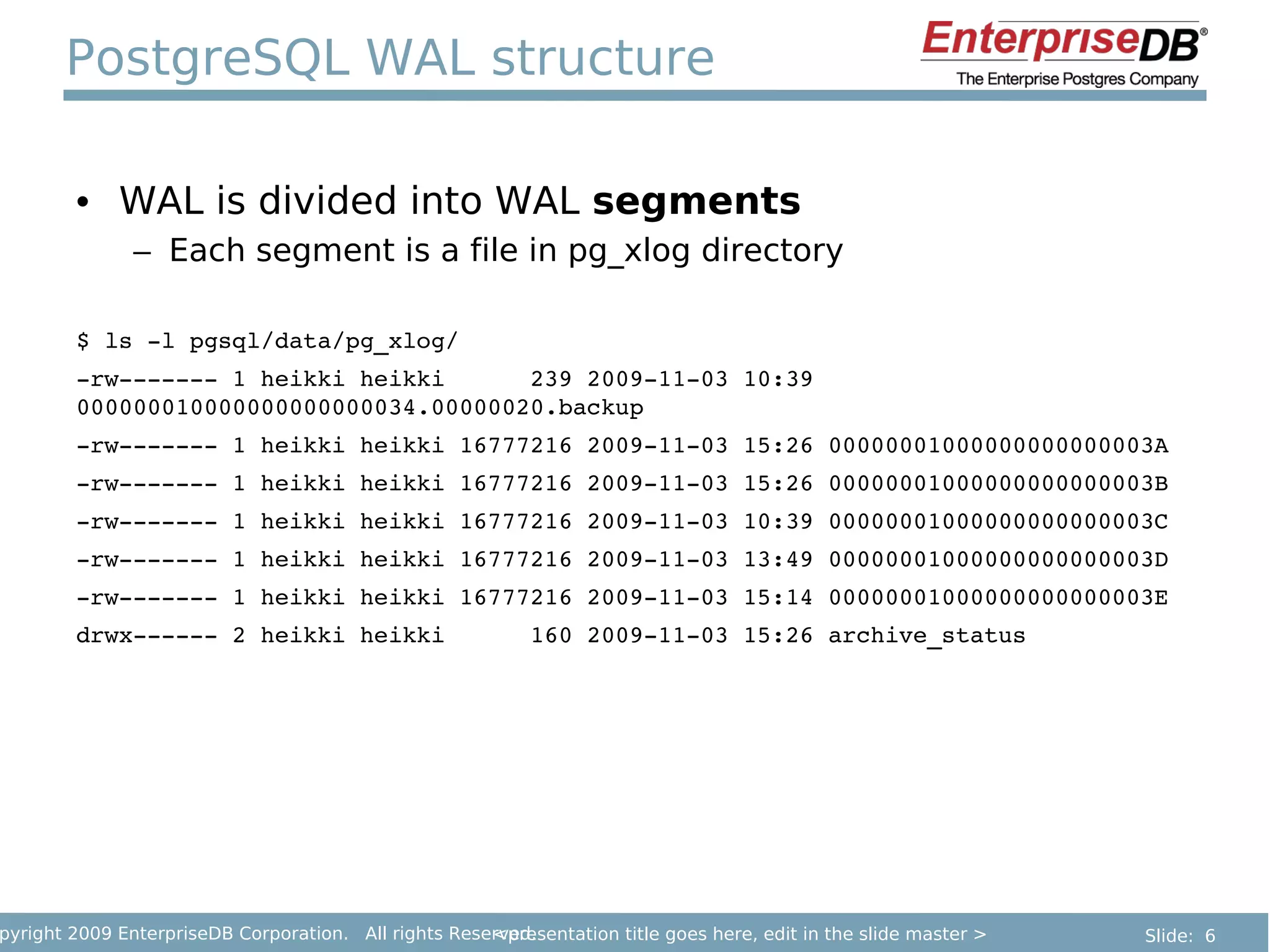 PostgreSQL WAL structure

        • WAL is divided into WAL segments
               – Each segment is a file in pg_xlog directory

        $ ls ­l pgsql/data/pg_xlog/
        ­rw­­­­­­­ 1 heikki heikki      239 2009­11­03 10:39 
        000000010000000000000034.00000020.backup
        ­rw­­­­­­­ 1 heikki heikki 16777216 2009­11­03 15:26 00000001000000000000003A
        ­rw­­­­­­­ 1 heikki heikki 16777216 2009­11­03 15:26 00000001000000000000003B
        ­rw­­­­­­­ 1 heikki heikki 16777216 2009­11­03 10:39 00000001000000000000003C
        ­rw­­­­­­­ 1 heikki heikki 16777216 2009­11­03 13:49 00000001000000000000003D
        ­rw­­­­­­­ 1 heikki heikki 16777216 2009­11­03 15:14 00000001000000000000003E
        drwx­­­­­­ 2 heikki heikki      160 2009­11­03 15:26 archive_status




pyright 2009 EnterpriseDB Corporation. All rights Reserved.
                                                      <presentation title goes here, edit in the slide master >   Slide: 6
 