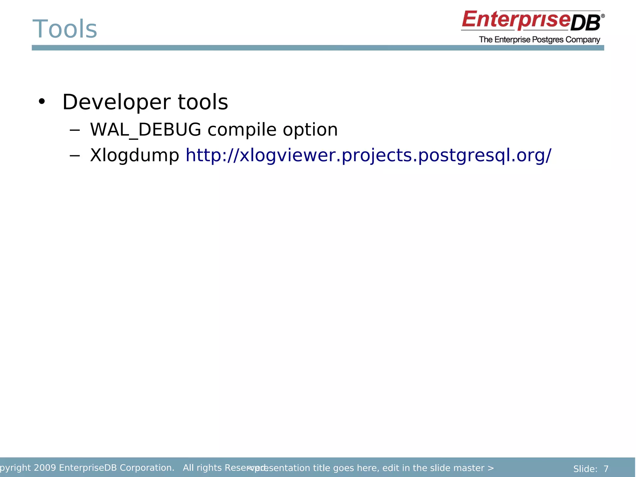 Tools

        • Developer tools
               – WAL_DEBUG compile option
               – Xlogdump http://xlogviewer.projects.postgresql.org/




pyright 2009 EnterpriseDB Corporation. All rights Reserved.
                                                      <presentation title goes here, edit in the slide master >   Slide: 7
 