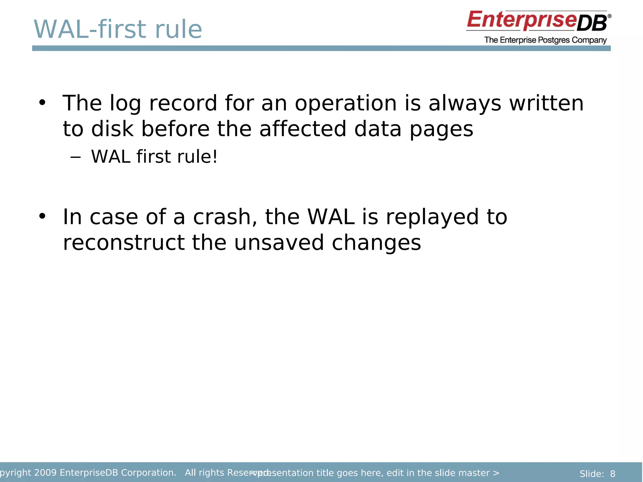 WAL-first rule

        • The log record for an operation is always written
          to disk before the affected data pages
               – WAL first rule!


        • In case of a crash, the WAL is replayed to
          reconstruct the unsaved changes




pyright 2009 EnterpriseDB Corporation. All rights Reserved.
                                                      <presentation title goes here, edit in the slide master >   Slide: 8
 