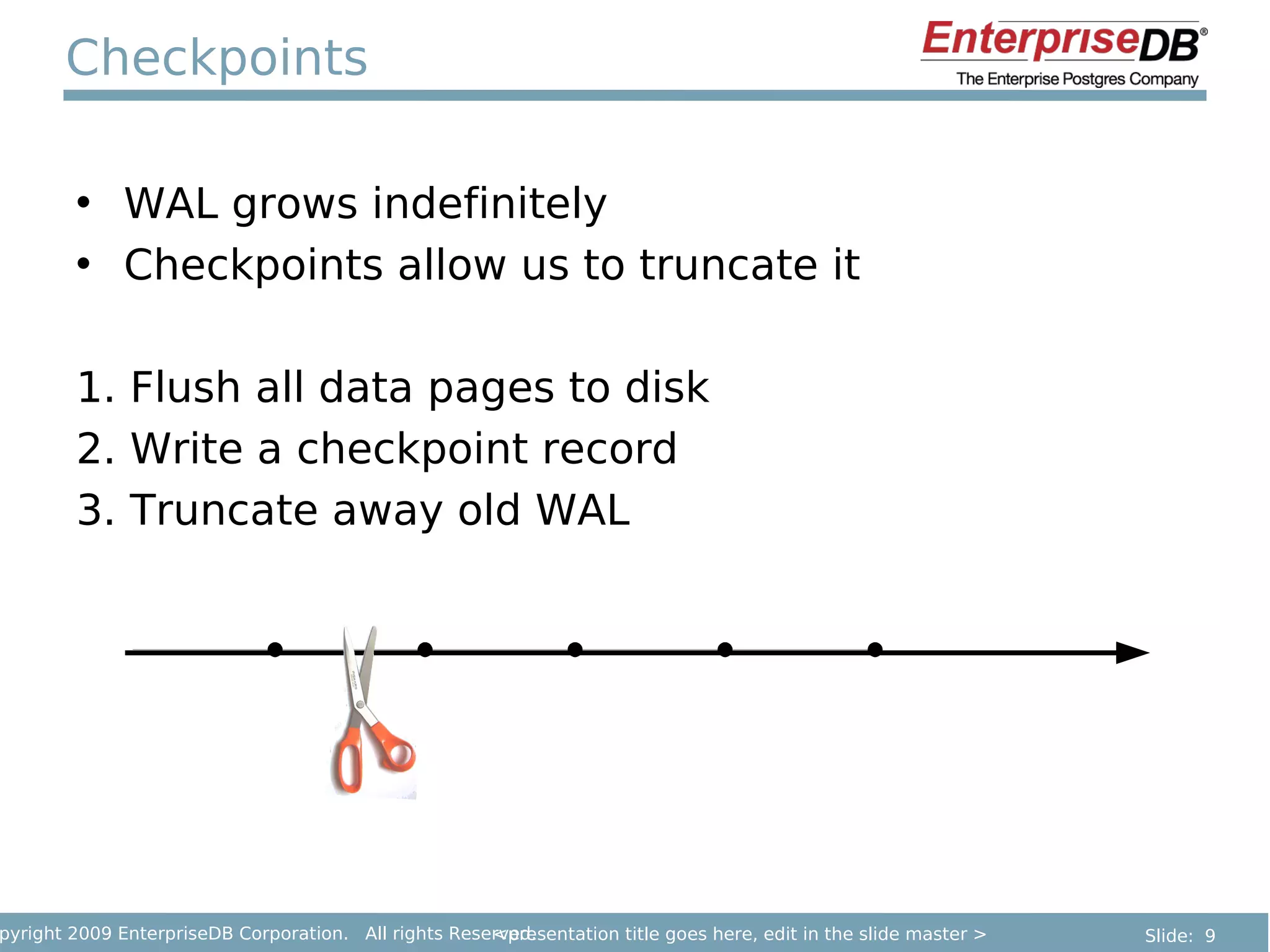 Checkpoints

        • WAL grows indefinitely
        • Checkpoints allow us to truncate it

        1. Flush all data pages to disk
        2. Write a checkpoint record
        3. Truncate away old WAL




pyright 2009 EnterpriseDB Corporation. All rights Reserved.
                                                      <presentation title goes here, edit in the slide master >   Slide: 9
 