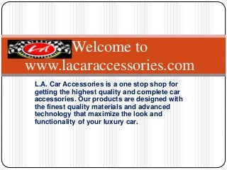 L.A. Car Accessories is a one stop shop for
getting the highest quality and complete car
accessories. Our products are designed with
the finest quality materials and advanced
technology that maximize the look and
functionality of your luxury car.
Welcome to
www.lacaraccessories.com
 