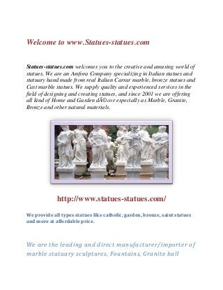 Welcome to www.Statues-statues.com


Statues-statues.com welcomes you to the creative and amusing world of
statues. We are an Amfora Company specializing in Italian statues and
statuary hand made from real Italian Carrar marble, bronze statues and
Cast marble statues. We supply quality and experienced services in the
field of designing and creating statues, and since 2001 we are offering
all kind of Home and Garden dÃ©cor especially as Marble, Granite,
Bronze and other natural materials.




             http://www.statues-statues.com/
We provide all types statues like catholic, garden, bronze, saint statues
and more at affordable price.



We are the leading and direct manufacturer/importer of
marble statuary sculptures, Fountains, Granite ball
 