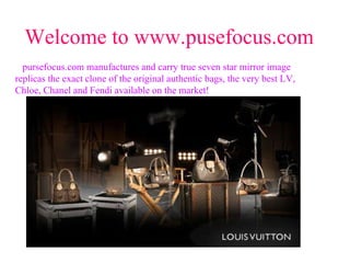 Welcome to www.pusefocus.com pursefocus.com manufactures and carry true seven star mirror image replicas the exact clone of the original authentic bags, the very best LV, Chloe, Chanel and Fendi available on the market!   