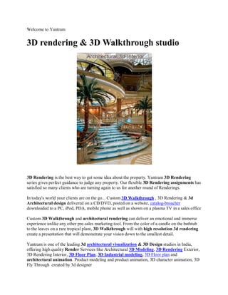 Welcome to Yantram


3D rendering & 3D Walkthrough studio




3D Rendering is the best way to get some idea about the property. Yantram 3D Rendering
series gives perfect guidance to judge any property. Our flexible 3D Rendering assignments has
satisfied so many clients who are turning again to us for another round of Renderings.

In today's world your clients are on the go... Custom 3D Walkthrough , 3D Rendering & 3d
Architectural design delivered on a CD/DVD, posted on a website, catalog-broacher
downloaded to a PC, iPod, PDA, mobile phone as well as shown on a plasma TV in a sales office

Custom 3D Walkthrough and architectural rendering can deliver an emotional and immerse
experience unlike any other pre-sales marketing tool. From the color of a candle on the bathtub
to the leaves on a rare tropical plant, 3D Walkthrough will with high resolution 3d rendering
create a presentation that will demonstrate your vision down to the smallest detail.

Yantram is one of the leading 3d architectural visualization & 3D Design studios in India,
offering high quality Render Services like Architectural 3D Modeling, 3D Rendering Exterior,
3D Rendering Interior, 3D Floor Plan, 3D Industrial modeling, 3D Floor plan and
architectural animation. Product modeling and product animation, 3D character animation, 3D
Fly Through created by 3d designer
 