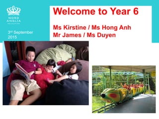 Welcome to Year 6
Ms Kirstine / Ms Hong Anh
Mr James / Ms Duyen
3rd September
2015
 