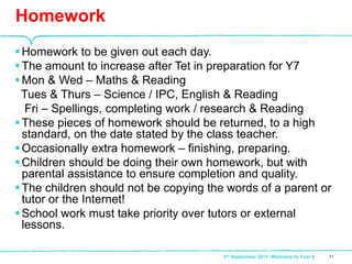 Homework to be given out each day.
The amount to increase after Tet in preparation for Y7
Mon & Wed – Maths & Reading
Tues & Thurs – Science / IPC, English & Reading
Fri – Spellings, completing work / research & Reading
These pieces of homework should be returned, to a high
standard, on the date stated by the class teacher.
Occasionally extra homework – finishing, preparing.
Children should be doing their own homework, but with
parental assistance to ensure completion and quality.
The children should not be copying the words of a parent or
tutor or the Internet!
School work must take priority over tutors or external
lessons.
Homework
113rd September 2015 -Welcome to Year 6
 